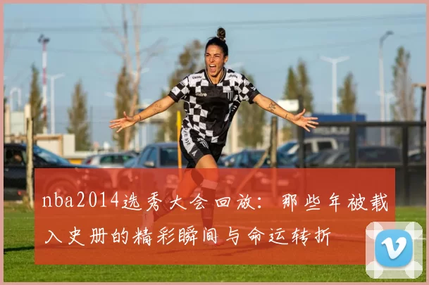 nba2014选秀大会回放:那些年被载入史册的精彩瞬间与命运转折