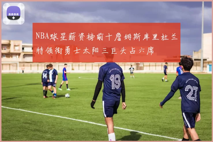 NBA球星薪资榜前十詹姆斯库里杜兰特领衔勇士太阳三巨头占六席