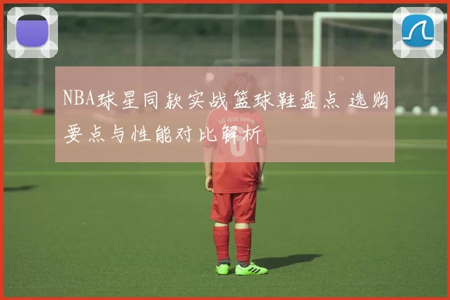 NBA球星同款实战篮球鞋盘点 选购要点与性能对比解析
