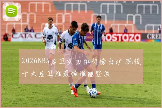 2026NBA后卫实力排行榜出炉 现役十大后卫谁最强谁能登顶