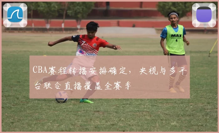CBA赛程转播安排确定,央视与多平台联合直播覆盖全赛季