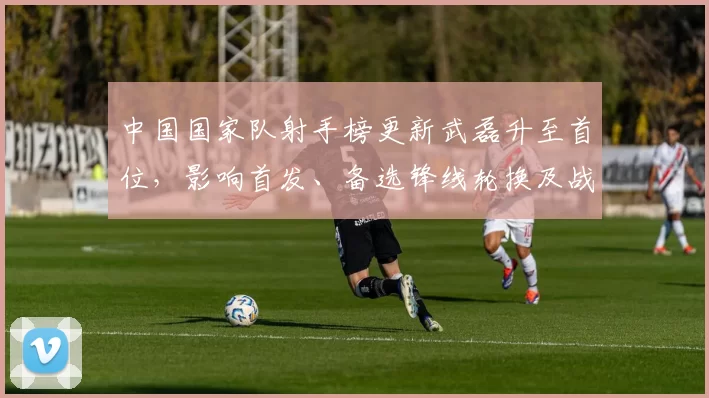 中国国家队射手榜更新武磊升至首位，影响首发、备选锋线轮换及战术选择