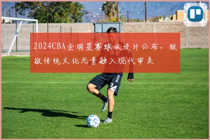 2024CBA全明星赛球衣设计公布，致敬传统文化元素融入现代审美