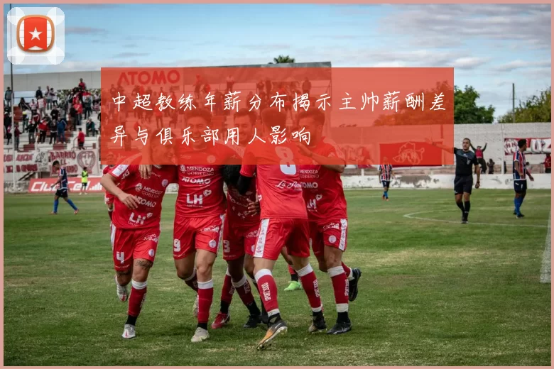 中超教练年薪分布揭示主帅薪酬差异与俱乐部用人影响