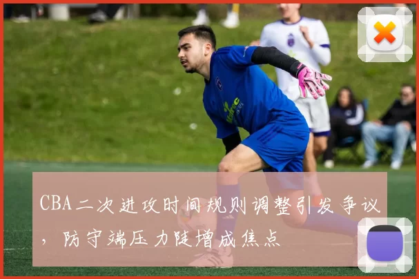 CBA二次进攻时间规则调整引发争议，防守端压力陡增成焦点
