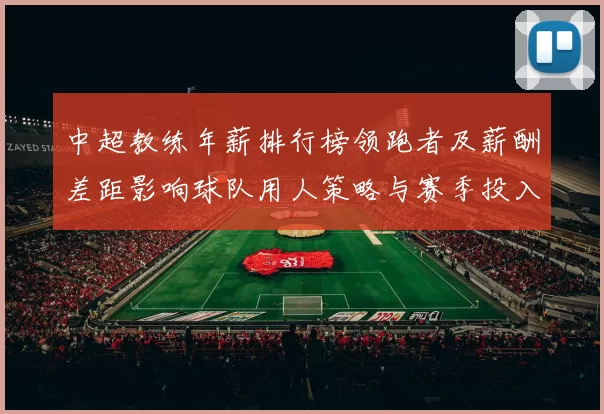中超教练年薪排行榜领跑者及薪酬差距影响球队用人策略与赛季投入