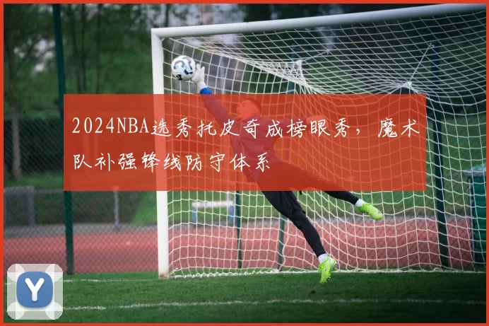 2024NBA选秀托皮奇成榜眼秀，魔术队补强锋线防守体系