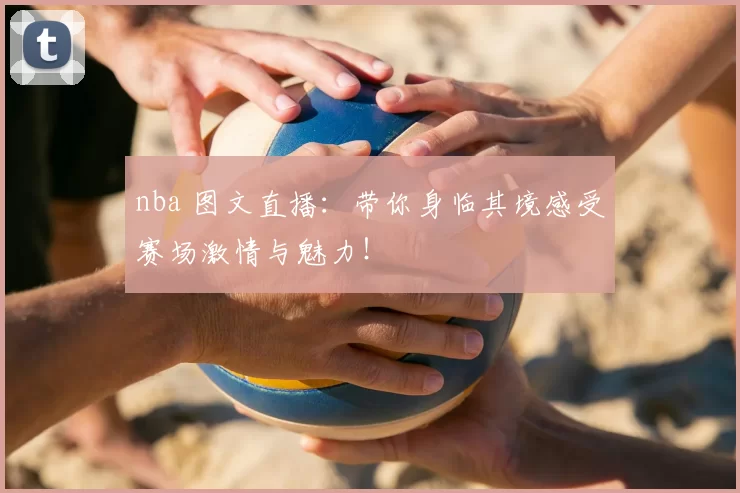 nba 图文直播:带你身临其境感受赛场激情与魅力!