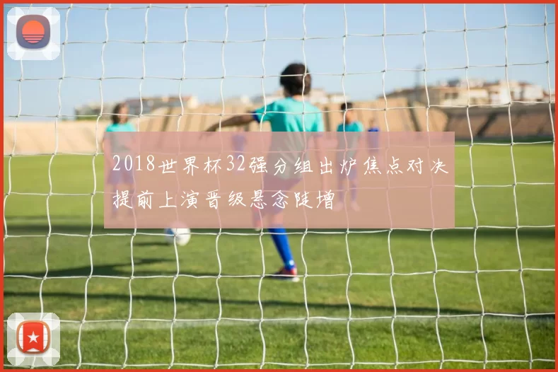 2018世界杯32强分组出炉焦点对决提前上演晋级悬念陡增