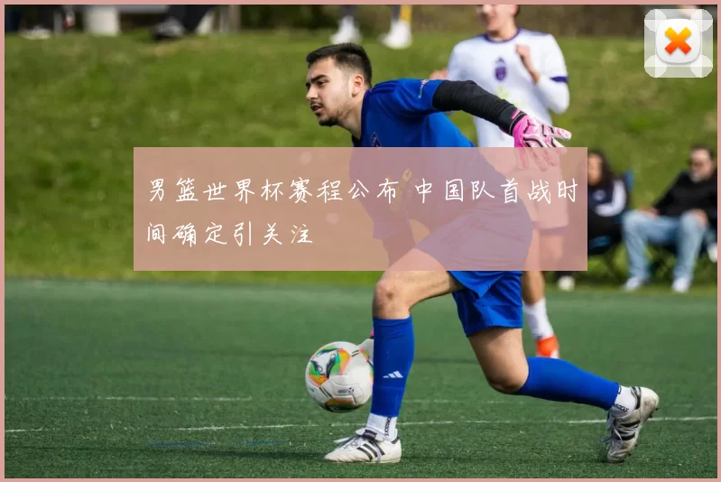 男篮世界杯赛程公布 中国队首战时间确定引关注