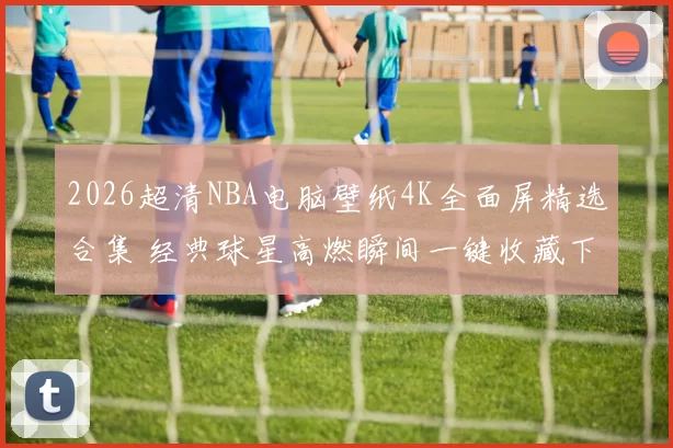 2026超清NBA电脑壁纸4K全面屏精选合集 经典球星高燃瞬间一键收藏下载