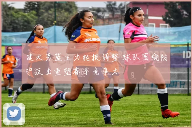 建大男篮主力轮换调整 球队围绕防守反击重塑赛季竞争力