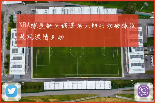 NBA球星街头偶遇老人即兴切磋球技展现温情互动