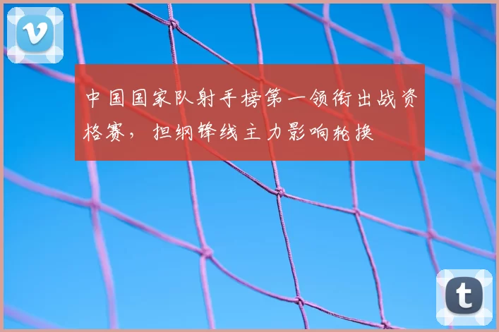 中国国家队射手榜第一领衔出战资格赛，担纲锋线主力影响轮换