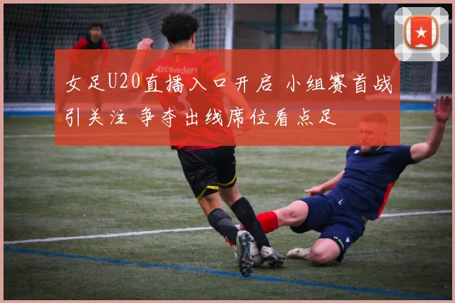 女足U20直播入口开启 小组赛首战引关注 争夺出线席位看点足