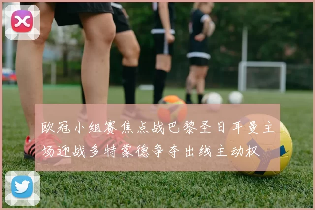 欧冠小组赛焦点战巴黎圣日耳曼主场迎战多特蒙德争夺出线主动权