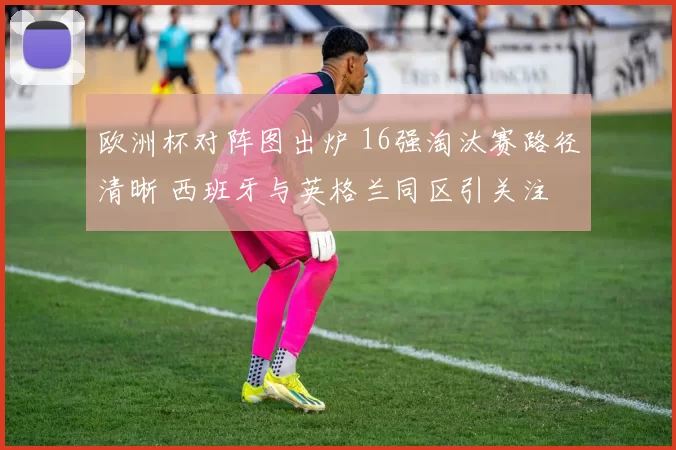 欧洲杯对阵图出炉 16强淘汰赛路径清晰 西班牙与英格兰同区引关注