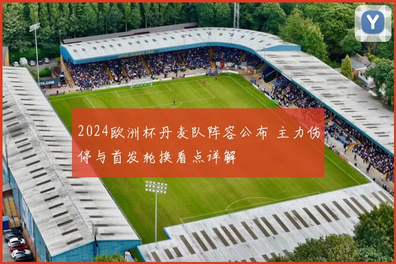 2024欧洲杯丹麦队阵容公布 主力伤停与首发轮换看点详解