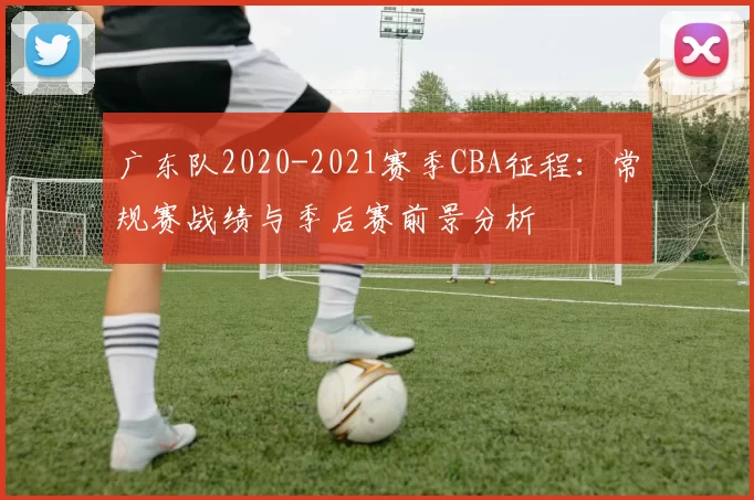 广东队2020-2021赛季CBA征程：常规赛战绩与季后赛前景分析