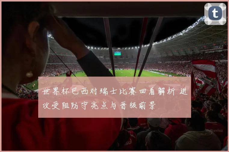 世界杯巴西对瑞士比赛回看解析 进攻受阻防守亮点与晋级前景