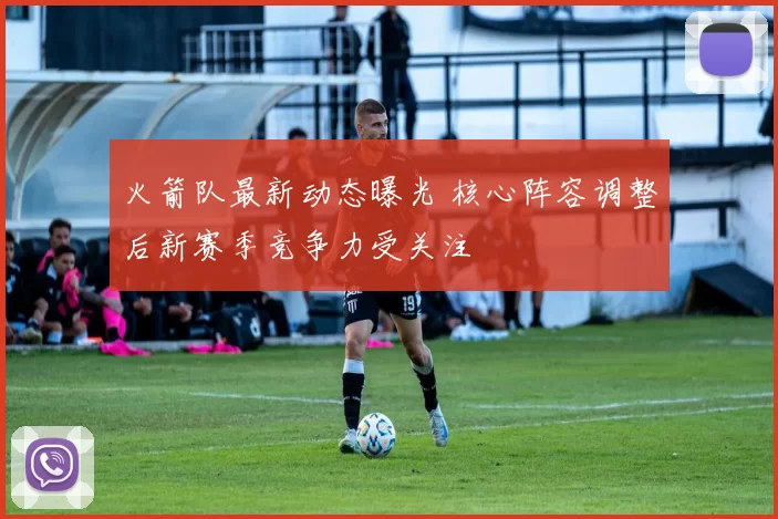 火箭队最新动态曝光 核心阵容调整后新赛季竞争力受关注