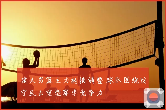 建大男篮主力轮换调整 球队围绕防守反击重塑赛季竞争力