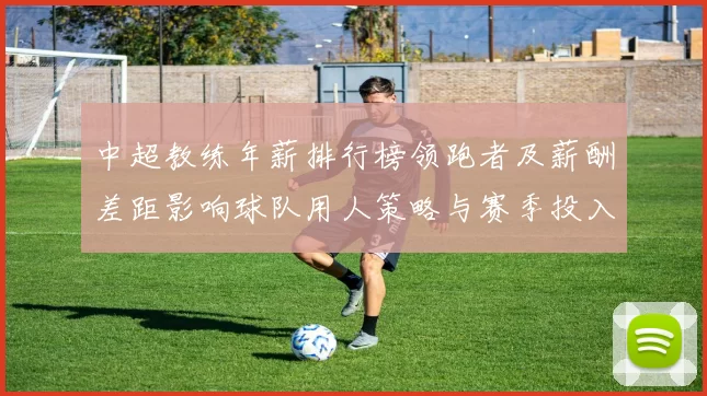 中超教练年薪排行榜领跑者及薪酬差距影响球队用人策略与赛季投入