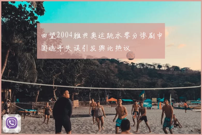 回望2004雅典奥运跳水零分惨剧中国选手失误引发舆论热议