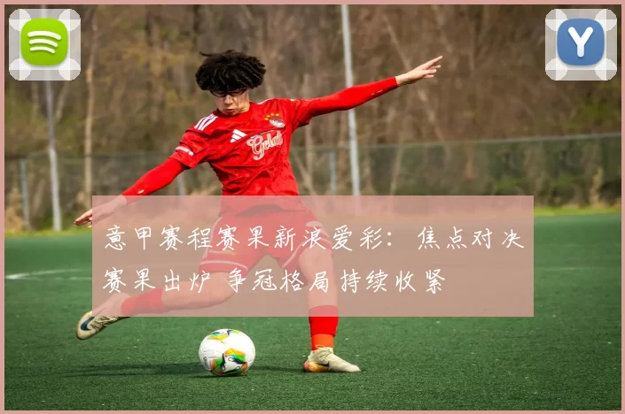 意甲赛程赛果新浪爱彩：焦点对决赛果出炉 争冠格局持续收紧