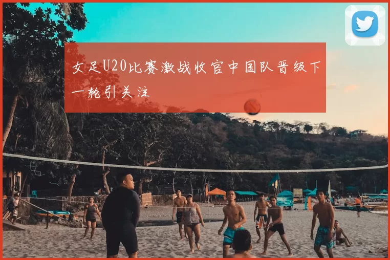女足U20比赛激战收官中国队晋级下一轮引关注