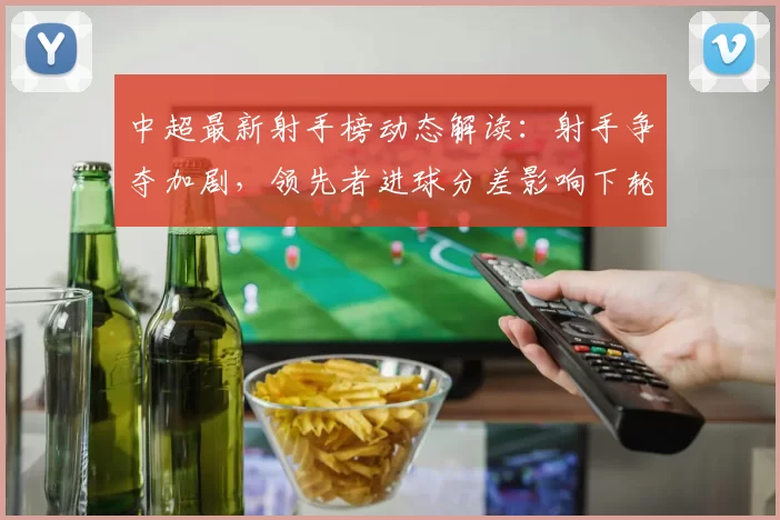 中超最新射手榜动态解读：射手争夺加剧，领先者进球分差影响下轮排位