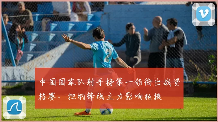 中国国家队射手榜第一领衔出战资格赛，担纲锋线主力影响轮换