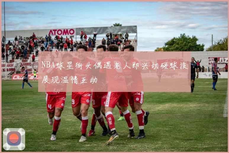 NBA球星街头偶遇老人即兴切磋球技展现温情互动