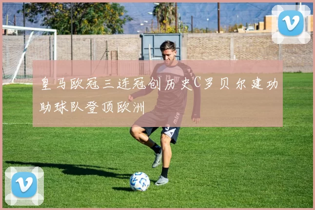 皇马欧冠三连冠创历史C罗贝尔建功助球队登顶欧洲