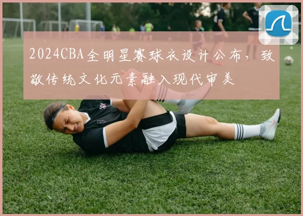 2024CBA全明星赛球衣设计公布，致敬传统文化元素融入现代审美