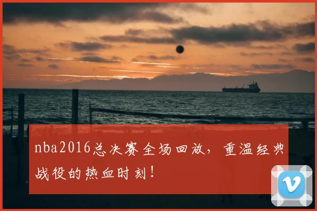 nba2016总决赛全场回放，重温经典战役的热血时刻！