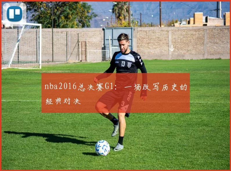 nba2016总决赛G1:一场改写历史的经典对决