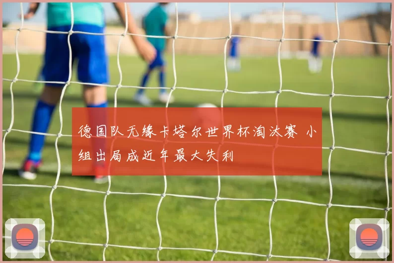德国队无缘卡塔尔世界杯淘汰赛 小组出局成近年最大失利