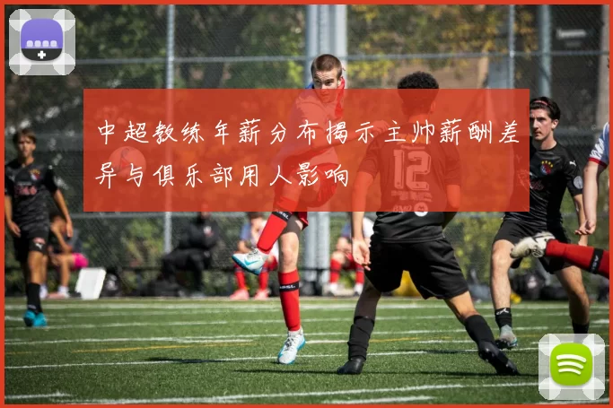 中超教练年薪分布揭示主帅薪酬差异与俱乐部用人影响