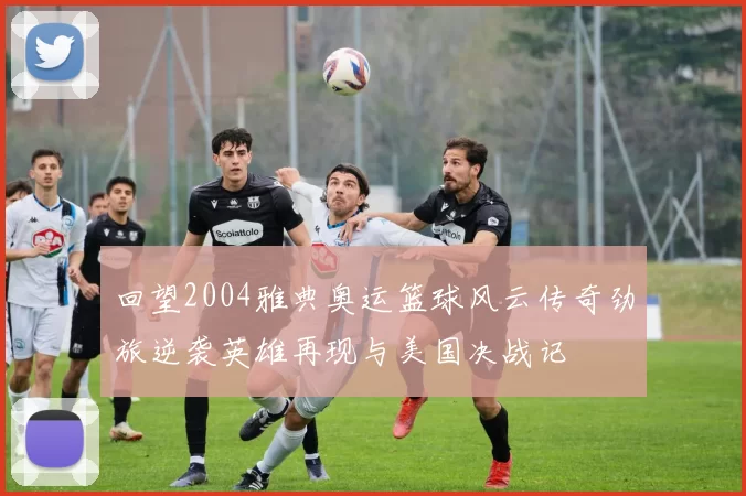 回望2004雅典奥运篮球风云传奇劲旅逆袭英雄再现与美国决战记