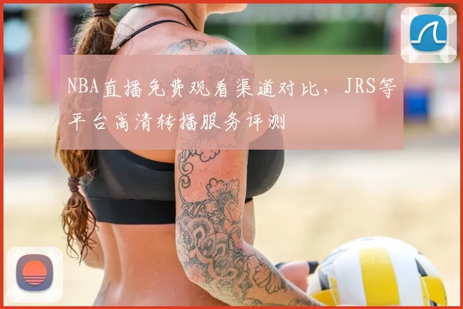 NBA直播免费观看渠道对比,JRS等平台高清转播服务评测