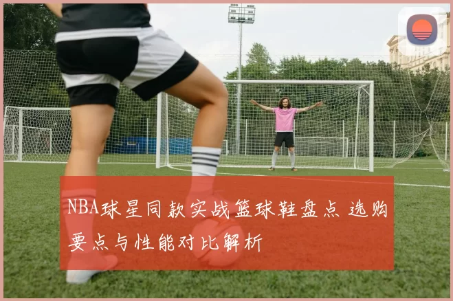 NBA球星同款实战篮球鞋盘点 选购要点与性能对比解析