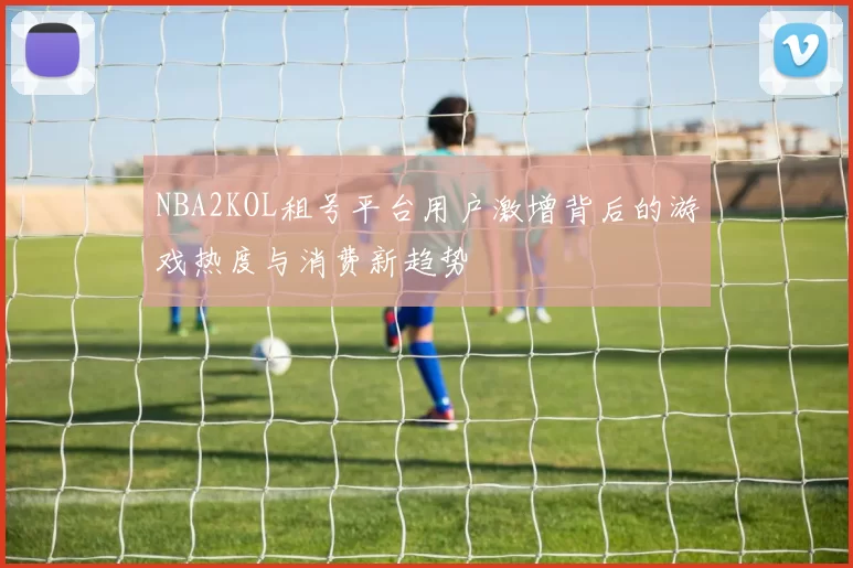 NBA2KOL租号平台用户激增背后的游戏热度与消费新趋势