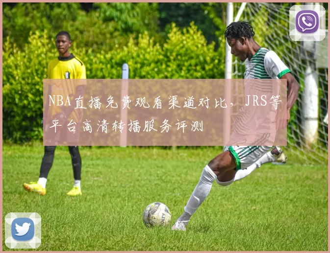 NBA直播免费观看渠道对比,JRS等平台高清转播服务评测