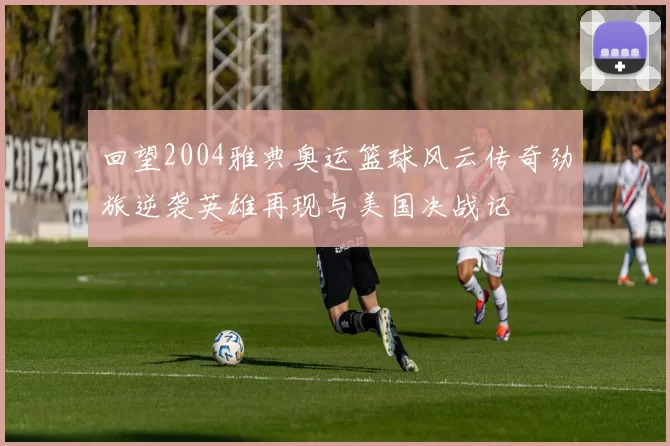 回望2004雅典奥运篮球风云传奇劲旅逆袭英雄再现与美国决战记