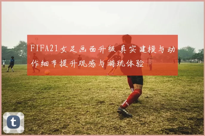 FIFA21女足画面升级 真实建模与动作细节提升观感与游玩体验