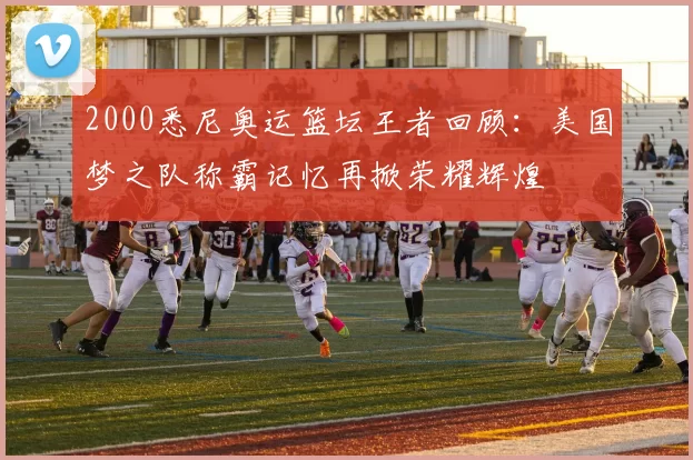 2000悉尼奥运篮坛王者回顾：美国梦之队称霸记忆再掀荣耀辉煌