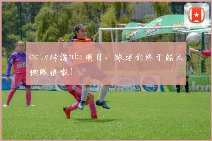 cctv转播nba明日,球迷们终于能大饱眼福啦!
