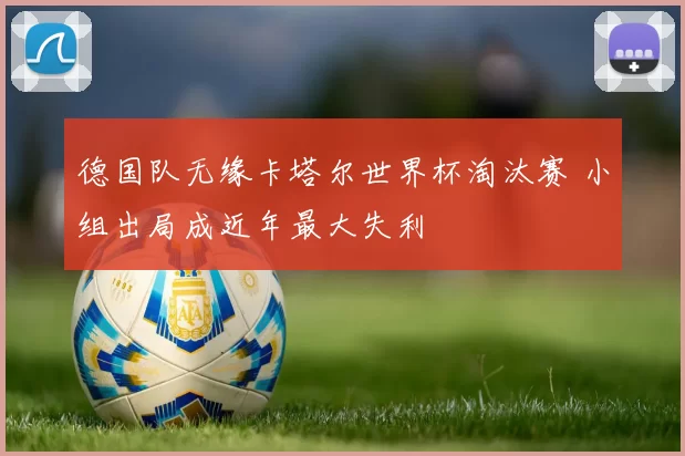 德国队无缘卡塔尔世界杯淘汰赛 小组出局成近年最大失利