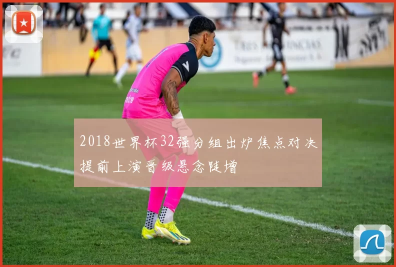 2018世界杯32强分组出炉焦点对决提前上演晋级悬念陡增
